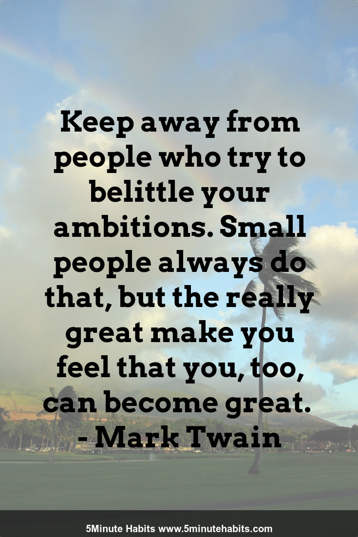 Keep away from people who try to belittle your ambitions. Small people always do that, but the really great make you feel that you, too, can become great.  - Mark Twain